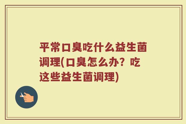 平常口臭吃什么益生菌调理(口臭怎么办？吃这些益生菌调理)