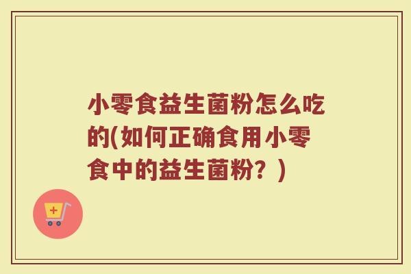 小零食益生菌粉怎么吃的(如何正确食用小零食中的益生菌粉？)