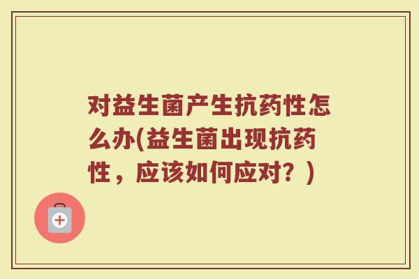 对益生菌产生抗药性怎么办(益生菌出现抗药性,应该如何应对?)