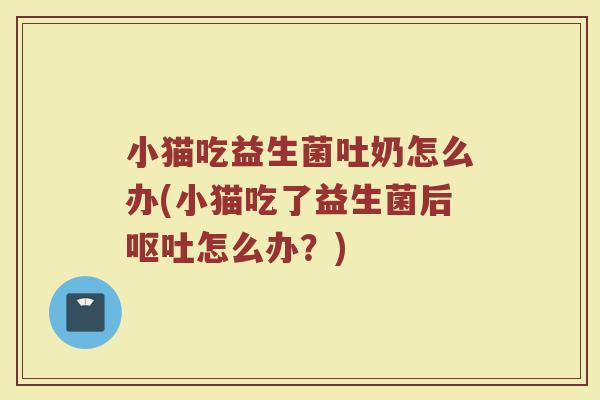 小猫吃益生菌吐奶怎么办(小猫吃了益生菌后呕吐怎么办?)