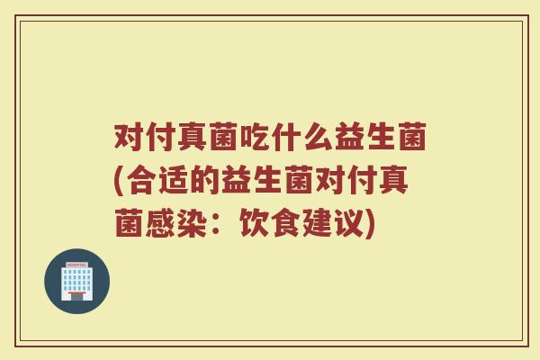 对付真菌吃什么益生菌(合适的益生菌对付真菌感染:饮食建议)