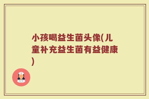 小孩喝益生菌头像(儿童补充益生菌有益健康) 小孩喝益生菌头像(儿童补充益生菌有益健康)