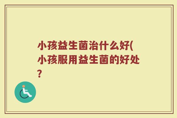小孩益生菌治什么好(小孩服用益生菌的好处？