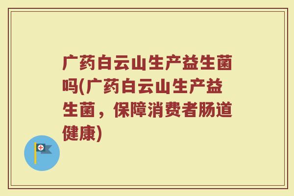 广药白云山生产益生菌吗(广药白云山生产益生菌，保障消费者肠道健康)