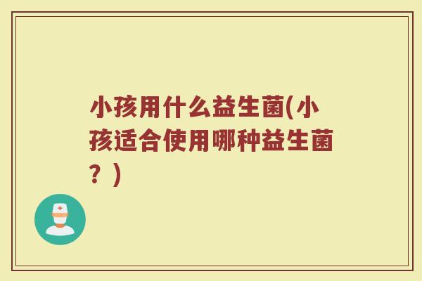 小孩用什么益生菌(小孩适合使用哪种益生菌？)