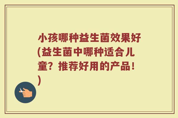 小孩哪种益生菌效果好(益生菌中哪种适合儿童？推荐好用的产品！)