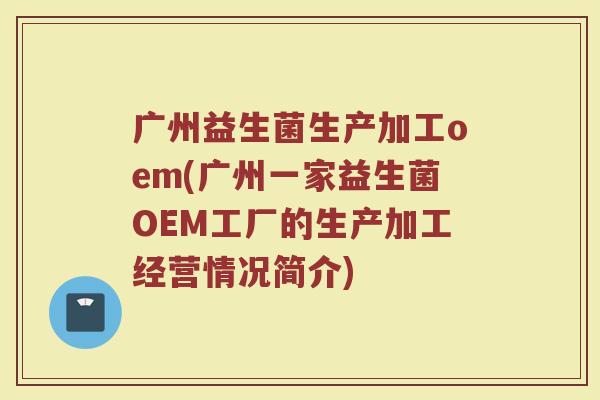 广州益生菌生产加工oem(广州一家益生菌OEM工厂的生产加工经营情况简介)