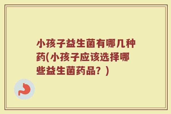 小孩子益生菌有哪几种药(小孩子应该选择哪些益生菌药品？)