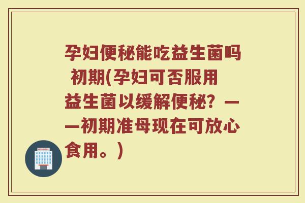 孕妇便秘能吃益生菌吗 初期(孕妇可否服用益生菌以缓解便秘？——初期准母现在可放心食用。)
