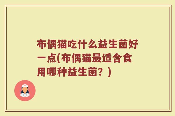 布偶猫吃什么益生菌好一点(布偶猫最适合食用哪种益生菌?)