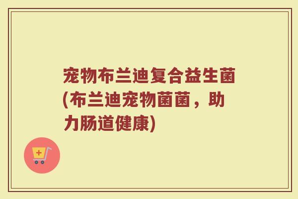 宠物布兰迪复合益生菌(布兰迪宠物菌菌,助力肠道健康) 宠物布兰迪复合益生菌(布兰迪宠物菌菌,助力肠道健康)