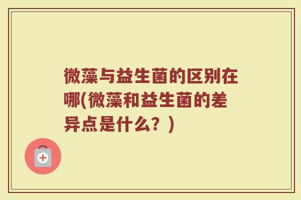 微藻与益生菌的区别在哪(微藻和益生菌的差异点是什么？)