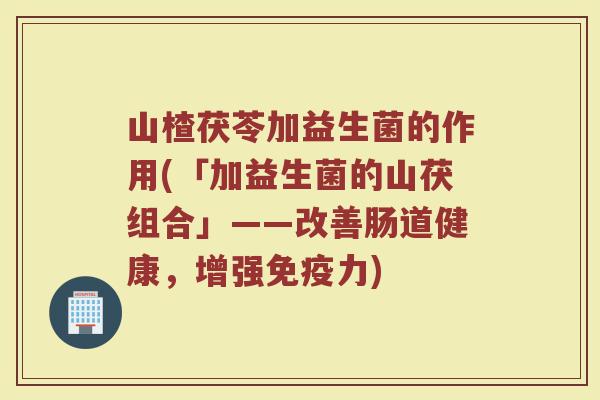 山楂茯苓加益生菌的作用(「加益生菌的山茯组合」——改善肠道健康，增强免疫力)