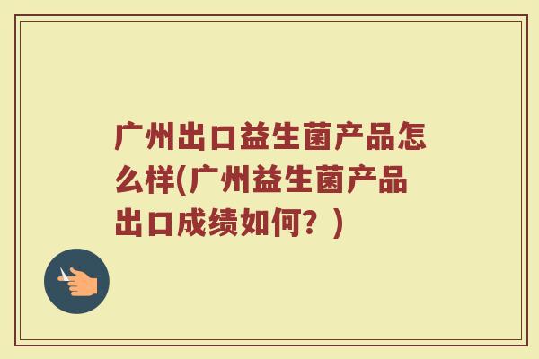 广州出口益生菌产品怎么样(广州益生菌产品出口成绩如何？)