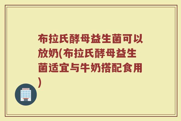 布拉氏酵母益生菌可以放奶(布拉氏酵母益生菌适宜与牛奶搭配食用)
