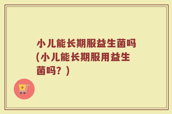 小儿能长期服益生菌吗(小儿能长期服用益生菌吗？)