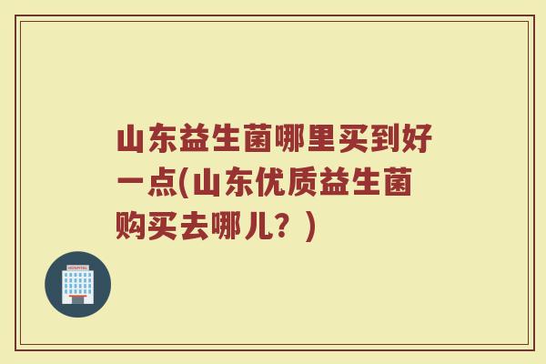 山东益生菌哪里买到好一点(山东优质益生菌购买去哪儿？)