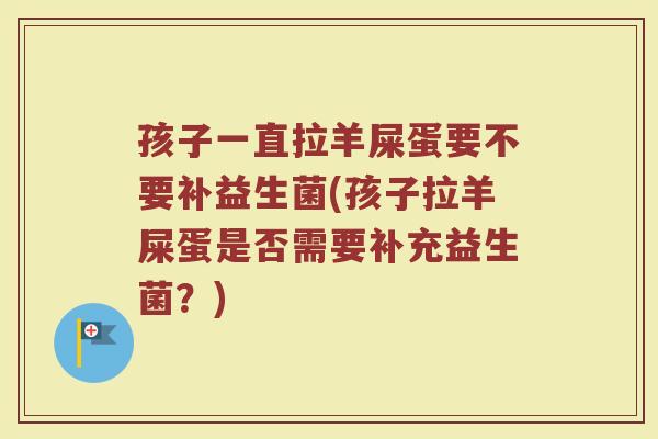 孩子一直拉羊屎蛋要不要补益生菌(孩子拉羊屎蛋是否需要补充益生菌?)