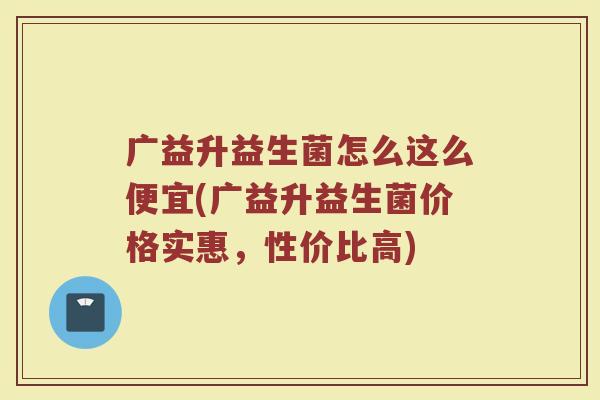 广益升益生菌怎么这么便宜(广益升益生菌价格实惠，性价比高)