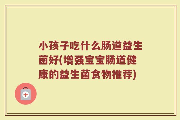 小孩子吃什么肠道益生菌好(增强宝宝肠道健康的益生菌食物推荐)