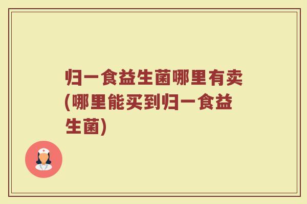 归一食益生菌哪里有卖(哪里能买到归一食益生菌)