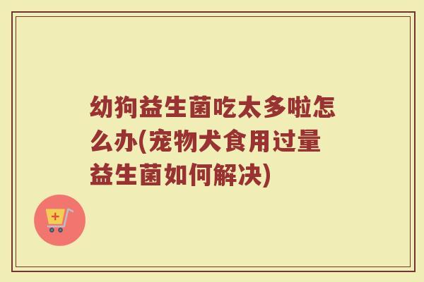 幼狗益生菌吃太多啦怎么办(宠物犬食用过量益生菌如何解决)