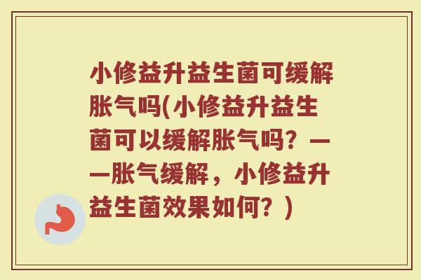 小修益升益生菌可缓解胀气吗(小修益升益生菌可以缓解胀气吗?——胀气缓解,小修益升益生菌效果如何?)