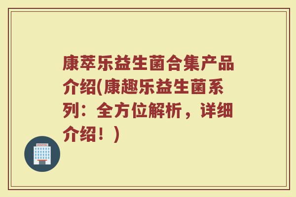 康萃乐益生菌合集产品介绍(康趣乐益生菌系列：全方位解析，详细介绍！)
