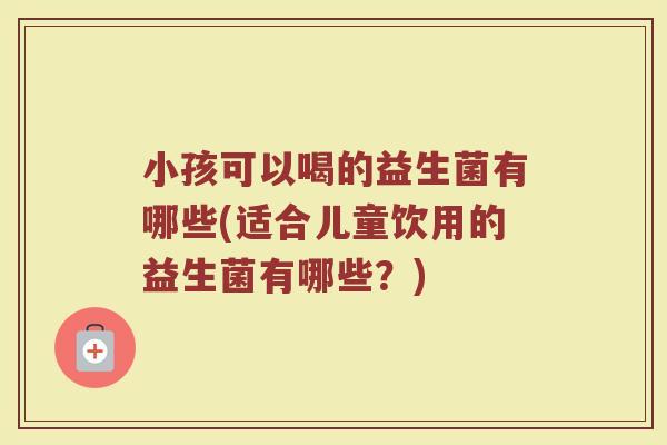 小孩可以喝的益生菌有哪些(适合儿童饮用的益生菌有哪些？)