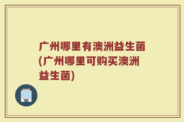 广州哪里有澳洲益生菌(广州哪里可购买澳洲益生菌)