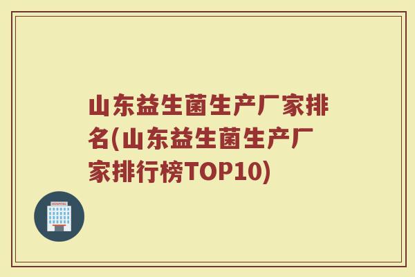 山东益生菌生产厂家排名(山东益生菌生产厂家排行榜TOP10)
