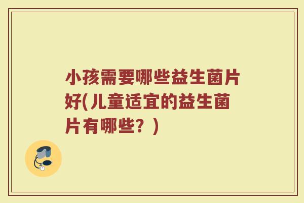 小孩需要哪些益生菌片好(儿童适宜的益生菌片有哪些？)