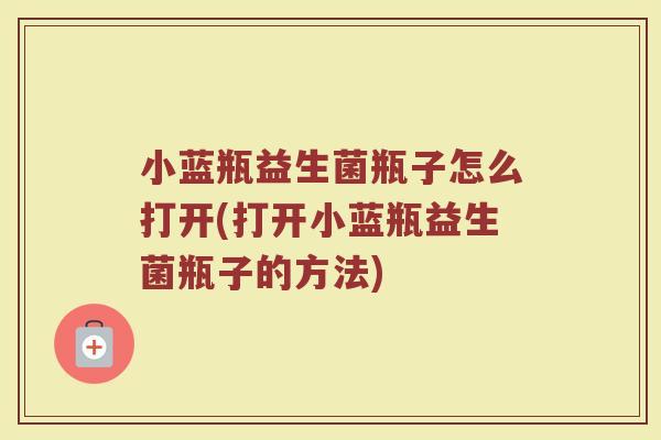 小蓝瓶益生菌瓶子怎么打开(打开小蓝瓶益生菌瓶子的方法)