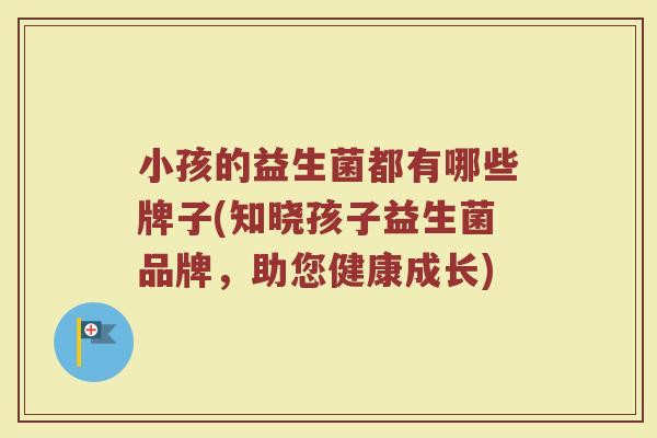 小孩的益生菌都有哪些牌子(知晓孩子益生菌品牌,助您健康成长) 小孩的益生菌都有哪些牌子(知晓孩子益生菌品牌,助您健康成长)