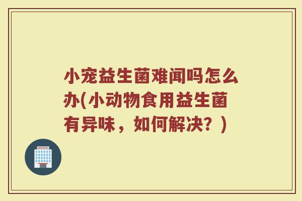 小宠益生菌难闻吗怎么办(小动物食用益生菌有异味，如何解决？)