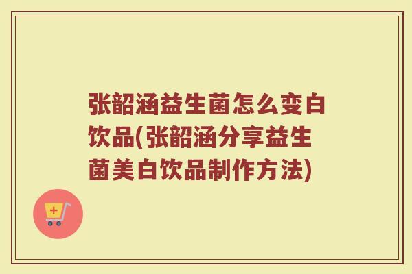张韶涵益生菌怎么变白饮品(张韶涵分享益生菌美白饮品制作方法)