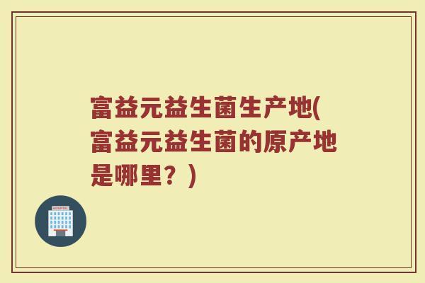 富益元益生菌生产地(富益元益生菌的原产地是哪里？)