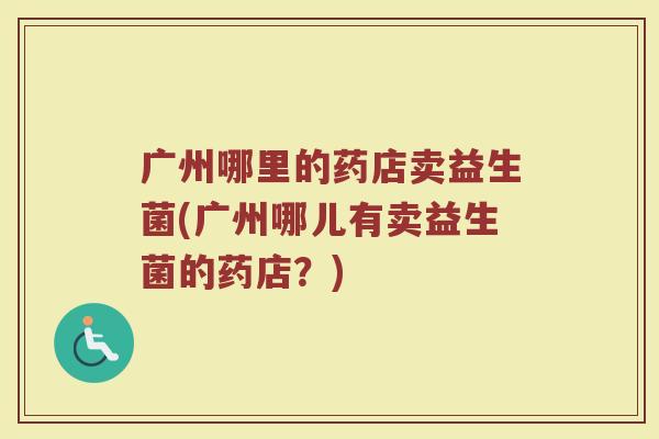 广州哪里的药店卖益生菌(广州哪儿有卖益生菌的药店？)