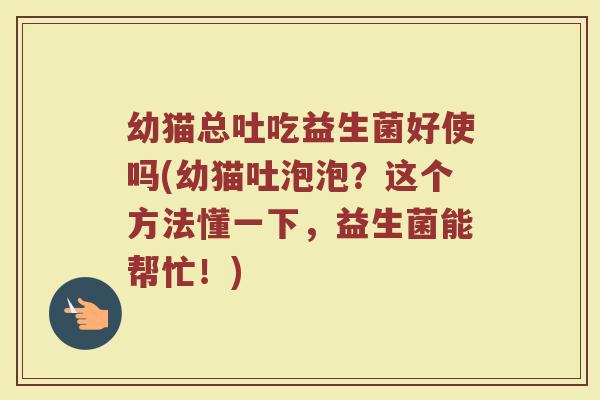 幼猫总吐吃益生菌好使吗(幼猫吐泡泡？这个方法懂一下，益生菌能帮忙！)