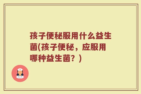 孩子便秘服用什么益生菌(孩子便秘，应服用哪种益生菌？)
