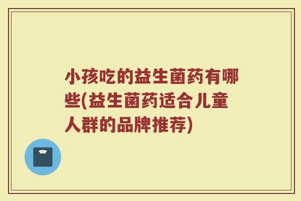 小孩吃的益生菌药有哪些(益生菌药适合儿童人群的品牌推荐)