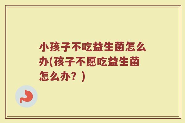 小孩子不吃益生菌怎么办(孩子不愿吃益生菌怎么办?)