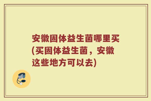 安徽固体益生菌哪里买(买固体益生菌，安徽这些地方可以去)