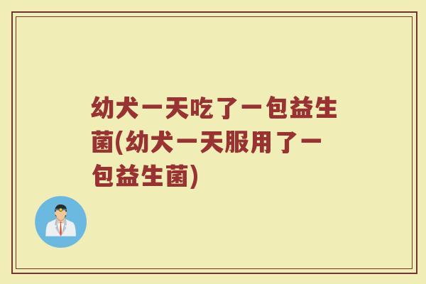幼犬一天吃了一包益生菌(幼犬一天服用了一包益生菌)