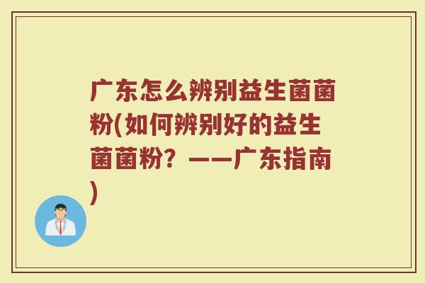 广东怎么辨别益生菌菌粉(如何辨别好的益生菌菌粉？——广东指南)