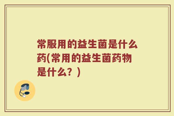 常服用的益生菌是什么药(常用的益生菌药物是什么？)