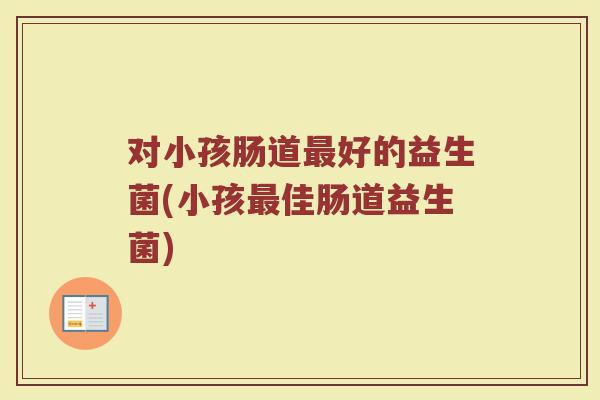 对小孩肠道最好的益生菌(小孩最佳肠道益生菌)