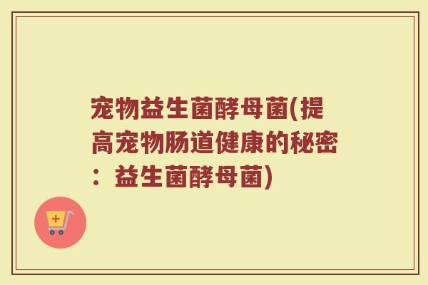 宠物益生菌酵母菌(提高宠物肠道健康的秘密:益生菌酵母菌)