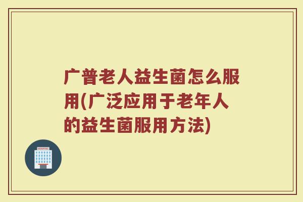 广普老人益生菌怎么服用(广泛应用于老年人的益生菌服用方法)