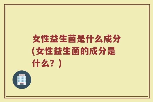 女性益生菌是什么成分(女性益生菌的成分是什么？)